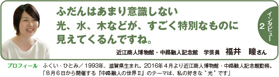 120intatop2 インタビュー2:ふだんはあまり意識しない光、水、木などが、すごく特別なものに見えてくるんですね。 近江商人博物館・中路融人記念館 学芸員 福井 瞳さん