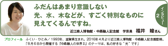 インタビュー２：ふだんはあまり意識しない光、水、木などが、すごく特別なものに見えてくるんですね。　近江商人博物館・中路融人記念館　学芸員　福井　瞳さん