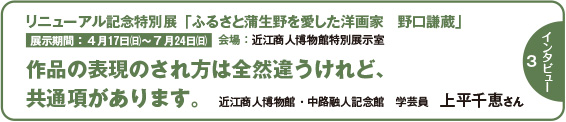 120intatop3 インタビュー3 リニューアル記念特別展「ふるさと蒲生野を愛した洋画家 野口謙蔵」作品の表現のされ方は全然違うけれど、共通項があります。