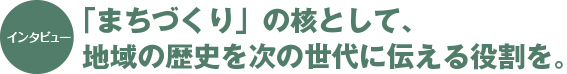 インタビュー：「まちづくり」の核として、地域の歴史を次の世代に伝える役割を。