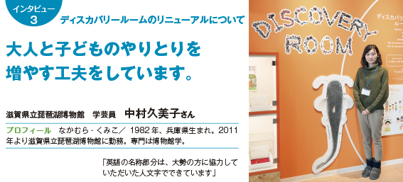 インタビュー3 ディスカバリールームのリニューアルについて大人と子どものやりとりを増やす工夫をしています。 滋賀県立琵琶湖博物館　学芸員　中村久美子さん