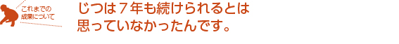 じつは７年も続けられるとは思っていなかったんです。