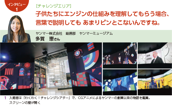 ［チャレンジエリア］ 子供たちにエンジンの仕組みを理解してもらう場合、言葉で説明してもあまりピンとこないんですね。 ヤンマー株式会社　総務部　ヤンマーミュージアム　多賀　恵さん