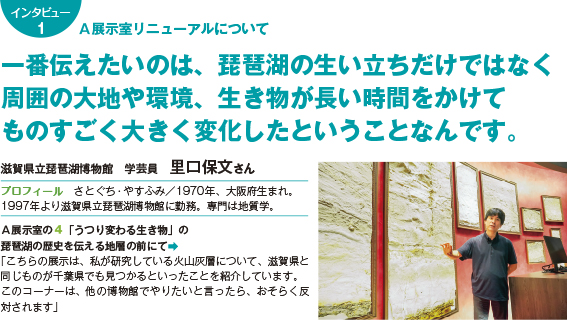 136intatop1 A展示室リニューアルについて 一番伝えたいのは、琵琶湖の生い立ちだけではなく 周囲の大地や環境、生き物が長い時間をかけて ものすごく大きく変化したということなんです。 滋賀県立琵琶湖博物館 学芸員 里口保文さん