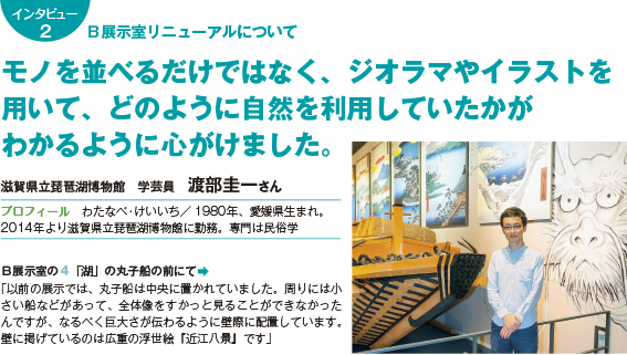 136intatop2 B展示室リニューアルについて モノを並べるだけではなく、ジオラマやイラストを用いて、どのように自然を利用していたかがわかるように心がけました。 滋賀県立琵琶湖博物館 学芸員 渡部圭一さん