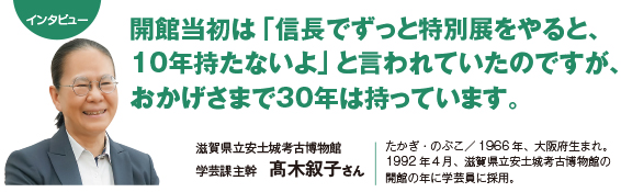 インタビュー：開館当初は「信長でずっと特別展をやると、10年持たないよ」と言われていたのですが、おかげさまで30年は持っています。 滋賀県立安土城考古博物館　学芸課主幹　髙木叙子さん