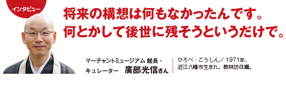 インタビュー：将来の構想は何もなかったんです。何とかして後世に残そうというだけで。　マーチャントミュージアム 館長・キュレーター　廣部光信さん